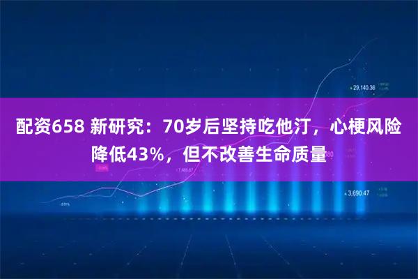 配资658 新研究：70岁后坚持吃他汀，心梗风险降低43%，但不改善生命质量
