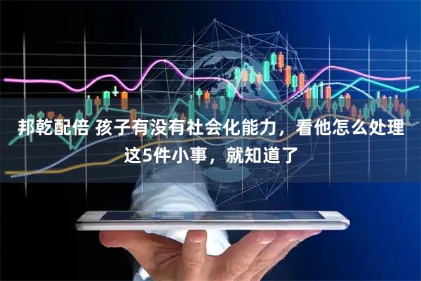 邦乾配倍 孩子有没有社会化能力，看他怎么处理这5件小事，就知道了