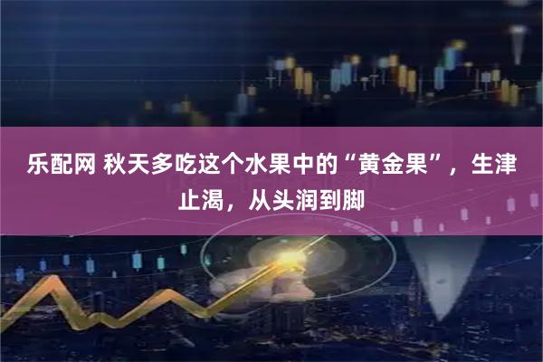 乐配网 秋天多吃这个水果中的“黄金果”,生津止渴,从头润到脚