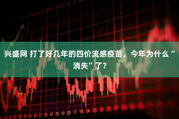 兴盛网 打了好几年的四价流感疫苗，今年为什么“消失”了？