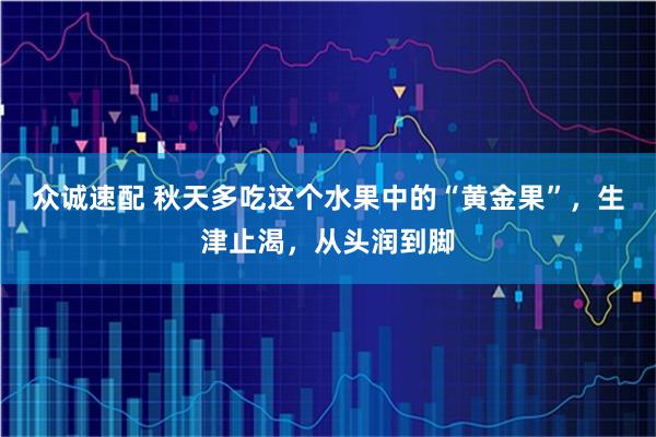 众诚速配 秋天多吃这个水果中的“黄金果”，生津止渴，从头润到脚