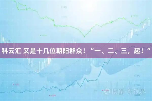 科云汇 又是十几位朝阳群众！“一、二、三，起！”