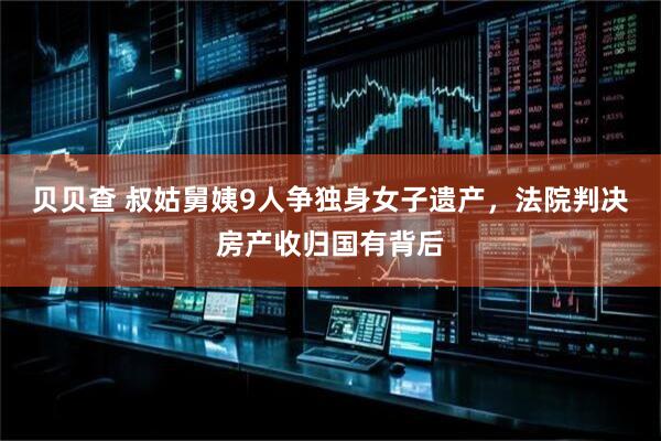贝贝查 叔姑舅姨9人争独身女子遗产，法院判决房产收归国有背后