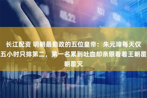 长江配资 明朝最勤政的五位皇帝：朱元璋每天仅睡五小时只排第二，第一名累到吐血却亲眼看着王朝覆灭