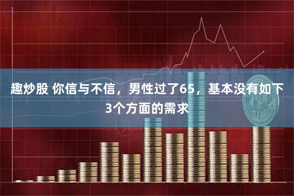 趣炒股 你信与不信，男性过了65，基本没有如下3个方面的需求