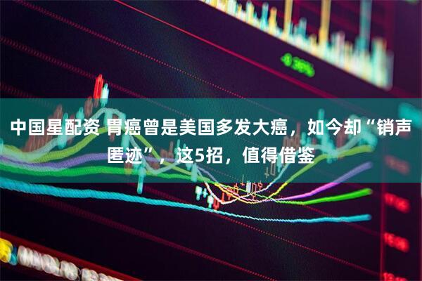 中国星配资 胃癌曾是美国多发大癌，如今却“销声匿迹”，这5招，值得借鉴