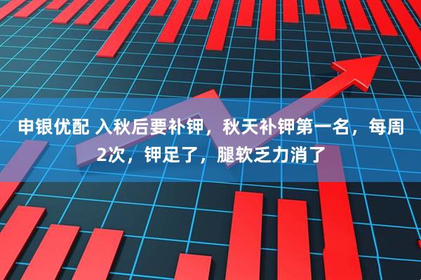 申银优配 入秋后要补钾，秋天补钾第一名，每周2次，钾足了，腿软乏力消了