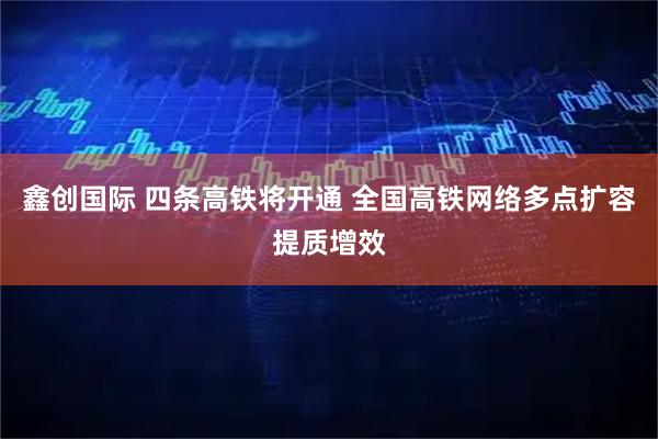 鑫创国际 四条高铁将开通 全国高铁网络多点扩容提质增效