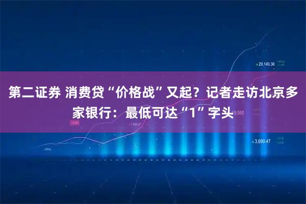 第二证券 消费贷“价格战”又起？记者走访北京多家银行：最低可达“1”字头