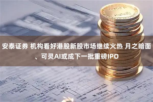 安泰证券 机构看好港股新股市场继续火热 月之暗面、可灵AI或成下一批重磅IPO