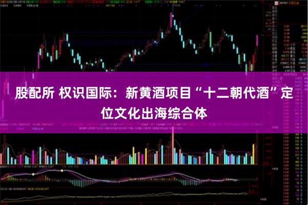 股配所 权识国际：新黄酒项目“十二朝代酒”定位文化出海综合体