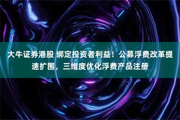 大牛证券港股 绑定投资者利益！公募浮费改革提速扩围，三维度优化浮费产品注册