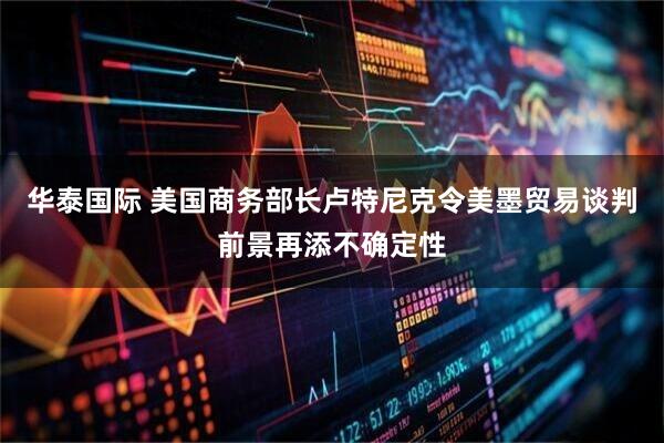华泰国际 美国商务部长卢特尼克令美墨贸易谈判前景再添不确定性
