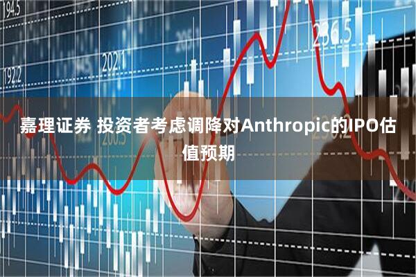 嘉理证券 投资者考虑调降对Anthropic的IPO估值预期
