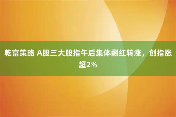 乾富策略 A股三大股指午后集体翻红转涨，创指涨超2%
