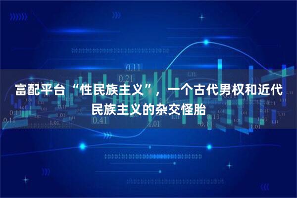 富配平台 “性民族主义”，一个古代男权和近代民族主义的杂交怪胎