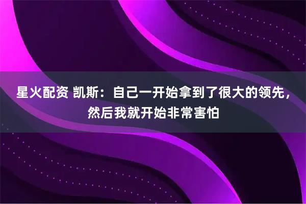 星火配资 凯斯:自己一开始拿到了很大的领先,然后我就开始非常害怕