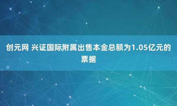 创元网 兴证国际附属出售本金总额为1.05亿元的票据