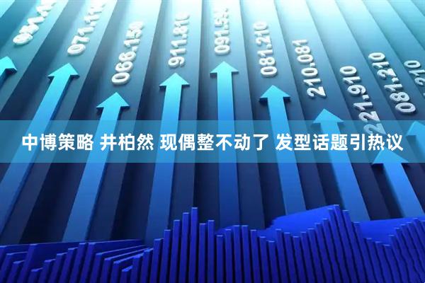 中博策略 井柏然 现偶整不动了 发型话题引热议