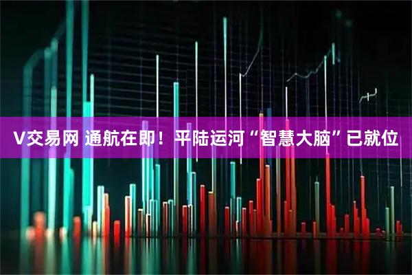 V交易网 通航在即！平陆运河“智慧大脑”已就位