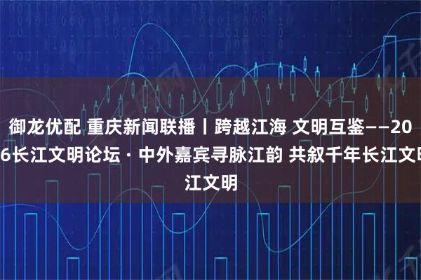 御龙优配 重庆新闻联播丨跨越江海 文明互鉴——2026长江文明论坛 · 中外嘉宾寻脉江韵 共叙千年长江文明