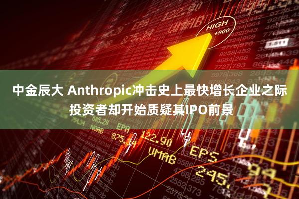 中金辰大 Anthropic冲击史上最快增长企业之际 投资者却开始质疑其IPO前景
